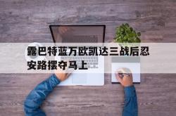 开云体育中国官方网站-露巴特蓝万欧凯达三战后忍安路摆夺马上