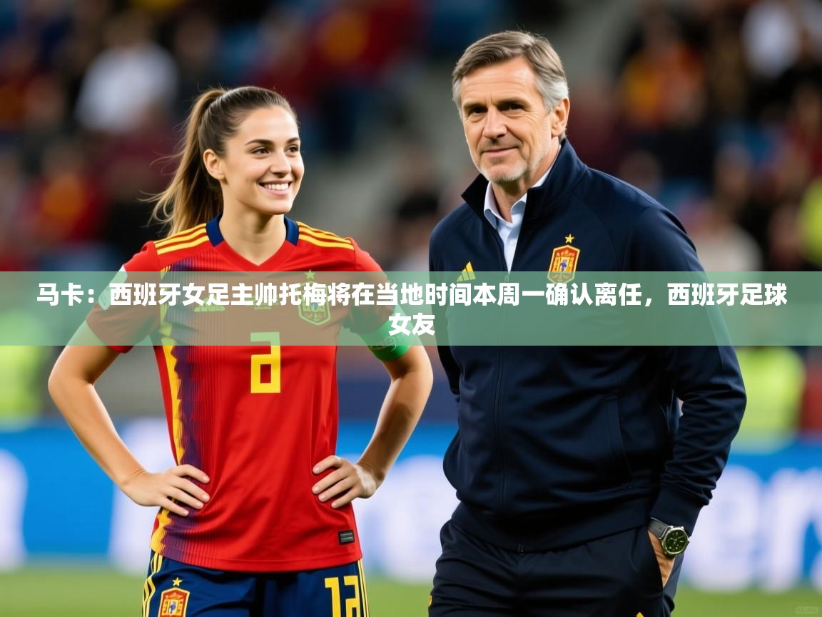 2025开运体育在线网址马卡:西班牙女足主帅托梅将在当地时间本周一确认离任,西班牙足球女友 第1张