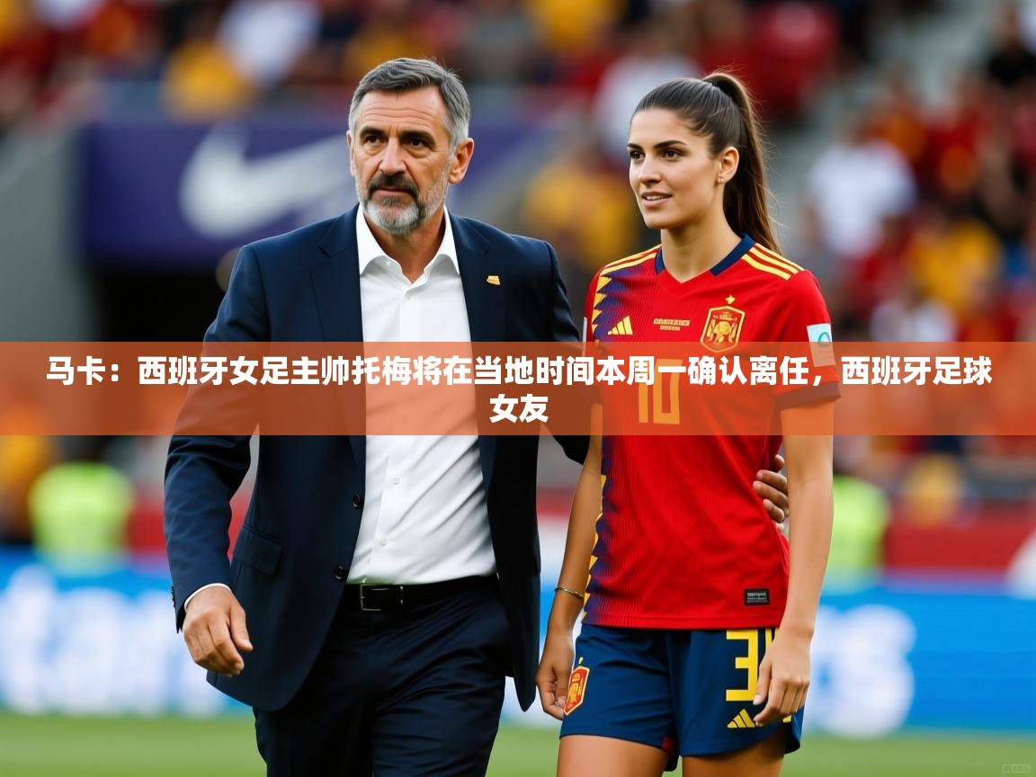 2025开运体育在线网址马卡:西班牙女足主帅托梅将在当地时间本周一确认离任,西班牙足球女友 第2张