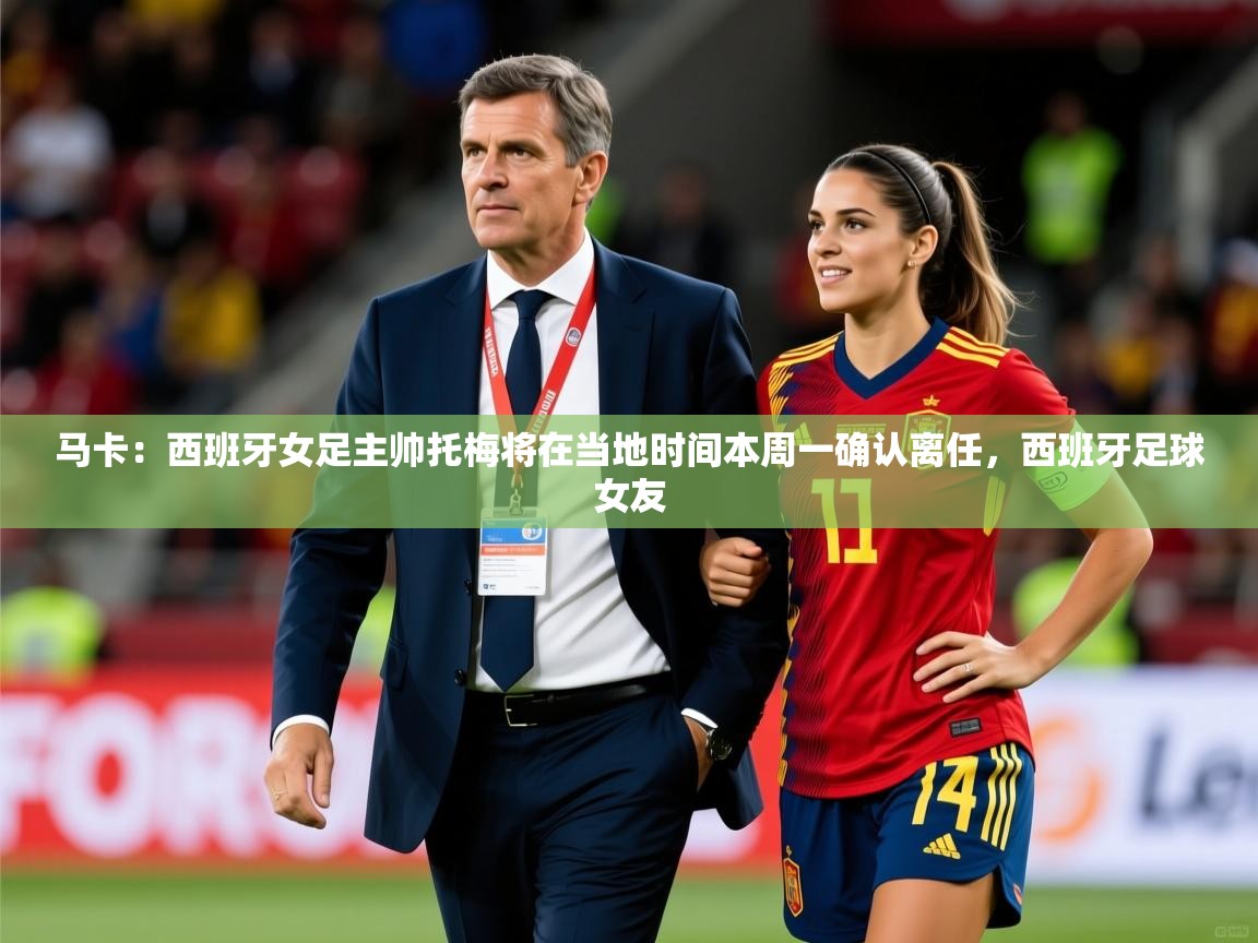 2025开运体育在线网址马卡:西班牙女足主帅托梅将在当地时间本周一确认离任,西班牙足球女友 第3张