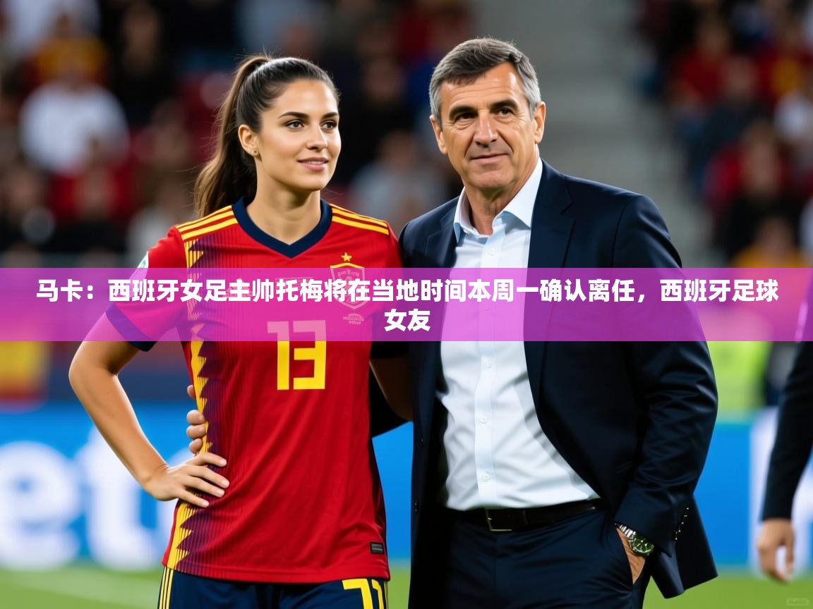 2025开运体育在线网址马卡:西班牙女足主帅托梅将在当地时间本周一确认离任,西班牙足球女友 第4张