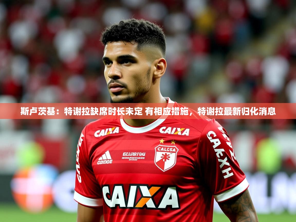 2025开运体育在线登录斯卢茨基：特谢拉缺席时长未定 有相应措施，特谢拉最新归化消息